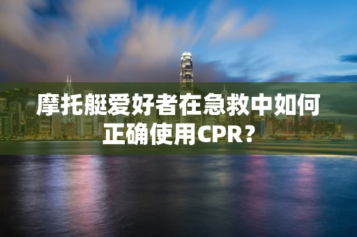 摩托艇爱好者在急救中如何正确使用CPR？