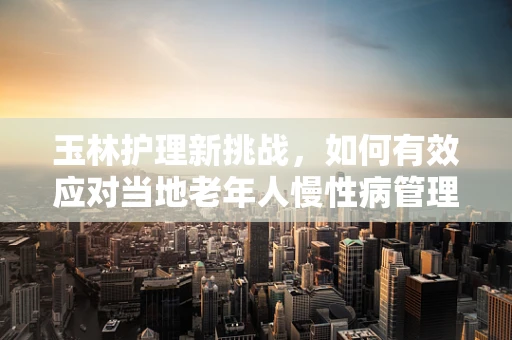 玉林护理新挑战，如何有效应对当地老年人慢性病管理？