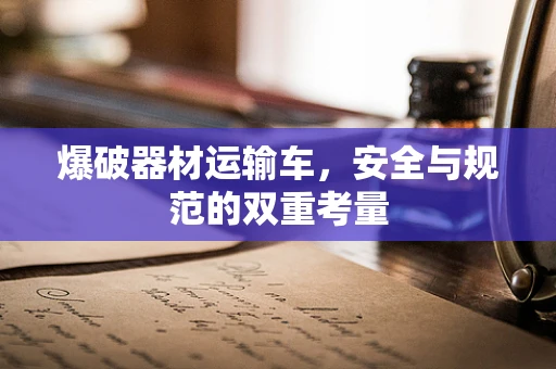 爆破器材运输车，安全与规范的双重考量