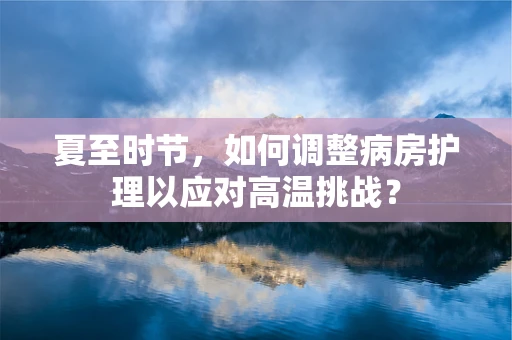 夏至时节，如何调整病房护理以应对高温挑战？