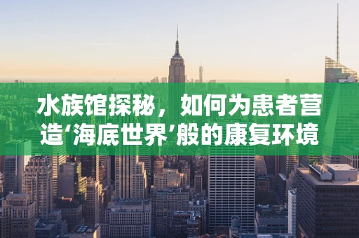 水族馆探秘，如何为患者营造‘海底世界’般的康复环境？