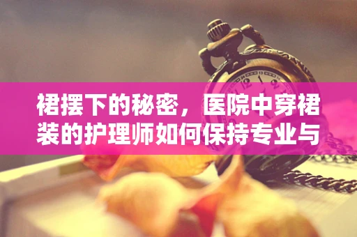 裙摆下的秘密，医院中穿裙装的护理师如何保持专业与舒适？