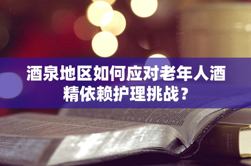 酒泉地区如何应对老年人酒精依赖护理挑战？