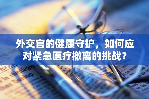 外交官的健康守护，如何应对紧急医疗撤离的挑战？
