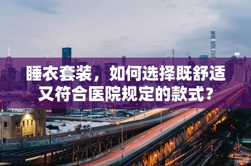 睡衣套装，如何选择既舒适又符合医院规定的款式？