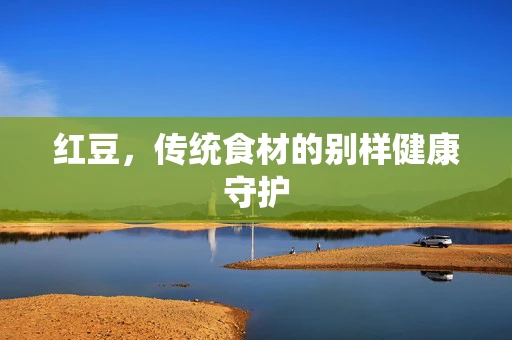 红豆，传统食材的别样健康守护