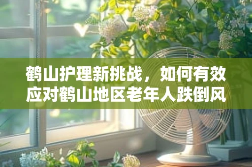 鹤山护理新挑战，如何有效应对鹤山地区老年人跌倒风险？