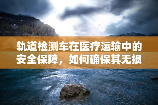轨道检测车在医疗运输中的安全保障，如何确保其无损运行？