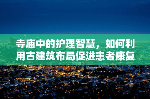 寺庙中的护理智慧，如何利用古建筑布局促进患者康复？
