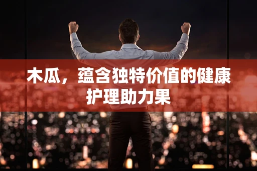 木瓜，蕴含独特价值的健康护理助力果