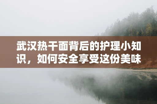 武汉热干面背后的护理小知识，如何安全享受这份美味？
