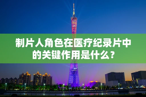 制片人角色在医疗纪录片中的关键作用是什么？