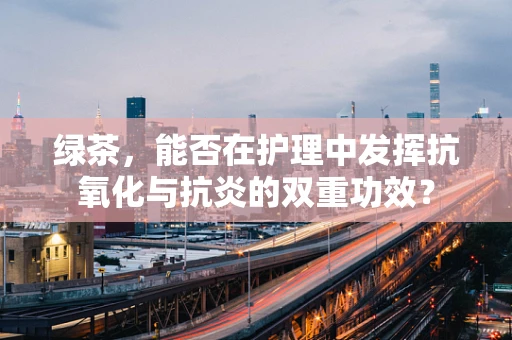 绿茶，能否在护理中发挥抗氧化与抗炎的双重功效？