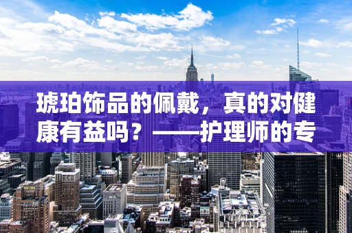 琥珀饰品的佩戴，真的对健康有益吗？——护理师的专业解读