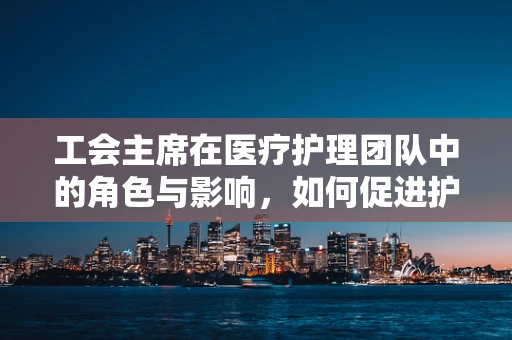 工会主席在医疗护理团队中的角色与影响，如何促进护理师的职业发展？