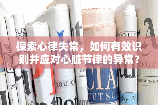 探索心律失常，如何有效识别并应对心脏节律的异常？