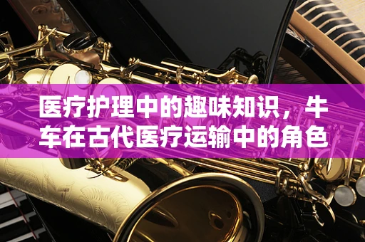 医疗护理中的趣味知识，牛车在古代医疗运输中的角色