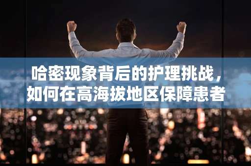 哈密现象背后的护理挑战，如何在高海拔地区保障患者安全？
