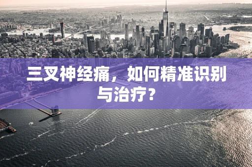 三叉神经痛，如何精准识别与治疗？