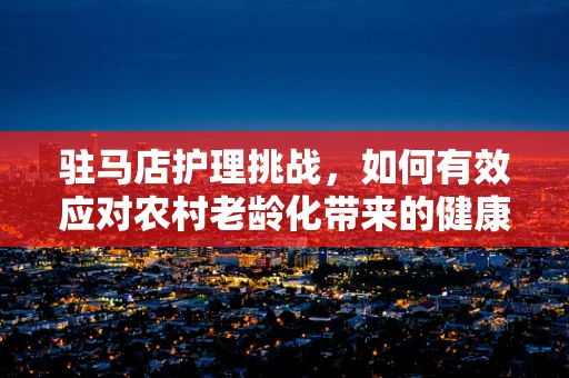 驻马店护理挑战，如何有效应对农村老龄化带来的健康难题？