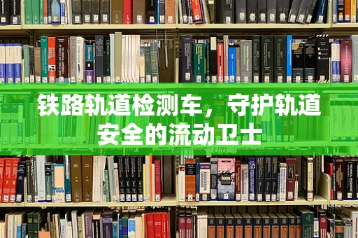 铁路轨道检测车，守护轨道安全的流动卫士
