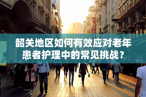 韶关地区如何有效应对老年患者护理中的常见挑战？