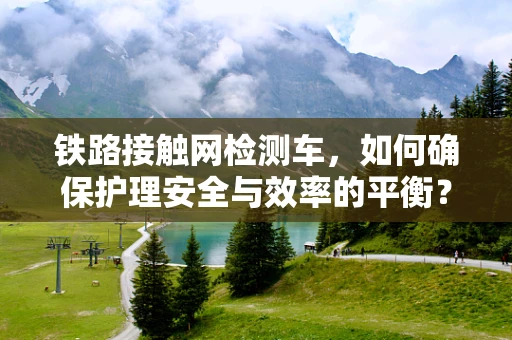 铁路接触网检测车，如何确保护理安全与效率的平衡？