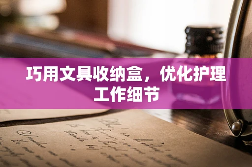 巧用文具收纳盒，优化护理工作细节