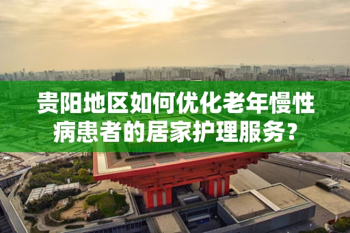 贵阳地区如何优化老年慢性病患者的居家护理服务？