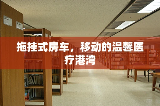 拖挂式房车，移动的温馨医疗港湾