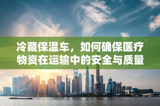 冷藏保温车，如何确保医疗物资在运输中的安全与质量？
