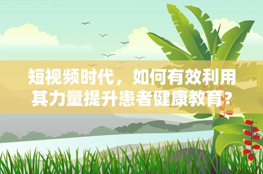短视频时代，如何有效利用其力量提升患者健康教育？