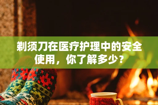 剃须刀在医疗护理中的安全使用，你了解多少？