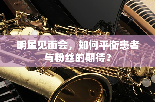 明星见面会，如何平衡患者与粉丝的期待？