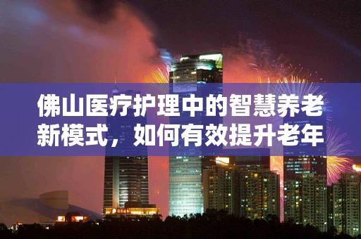 佛山医疗护理中的智慧养老新模式，如何有效提升老年患者的护理体验？