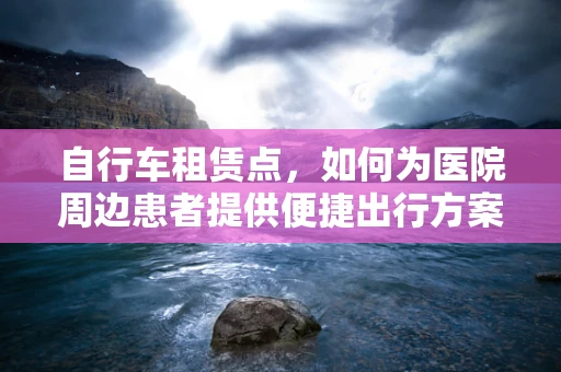 自行车租赁点，如何为医院周边患者提供便捷出行方案？