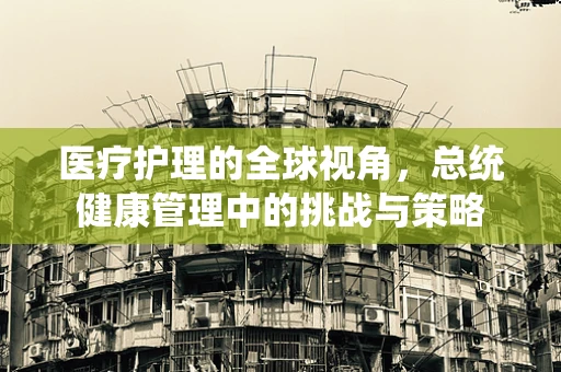 医疗护理的全球视角，总统健康管理中的挑战与策略