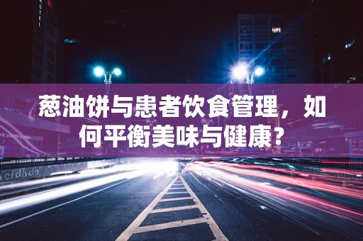 葱油饼与患者饮食管理，如何平衡美味与健康？