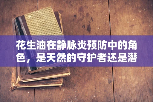 花生油在静脉炎预防中的角色，是天然的守护者还是潜在的风险源？