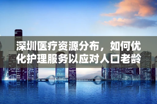 深圳医疗资源分布，如何优化护理服务以应对人口老龄化趋势？