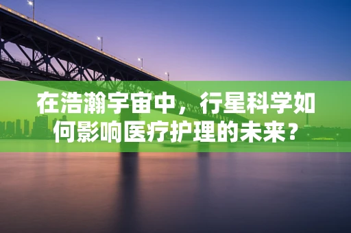在浩瀚宇宙中，行星科学如何影响医疗护理的未来？