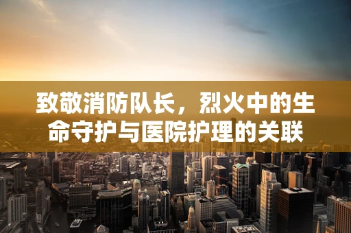 致敬消防队长，烈火中的生命守护与医院护理的关联