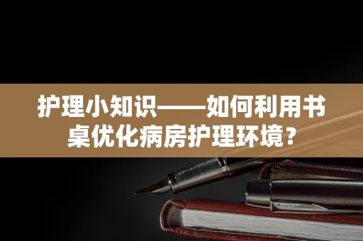 护理小知识——如何利用书桌优化病房护理环境？