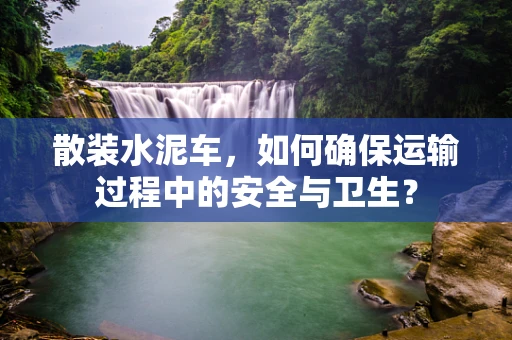 散装水泥车，如何确保运输过程中的安全与卫生？