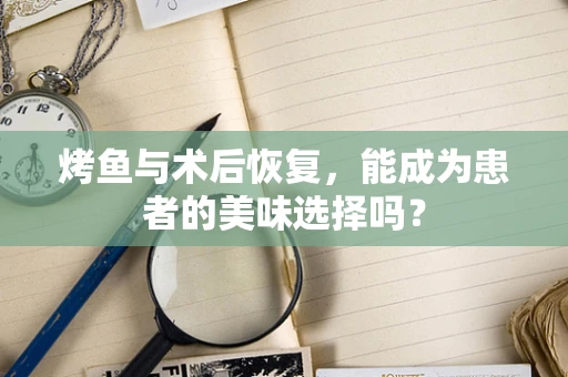 烤鱼与术后恢复，能成为患者的美味选择吗？