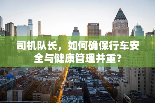 司机队长，如何确保行车安全与健康管理并重？