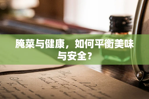 腌菜与健康，如何平衡美味与安全？
