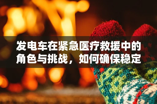 发电车在紧急医疗救援中的角色与挑战，如何确保稳定供电？