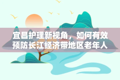 宜昌护理新视角，如何有效预防长江经济带地区老年人夏季中暑？
