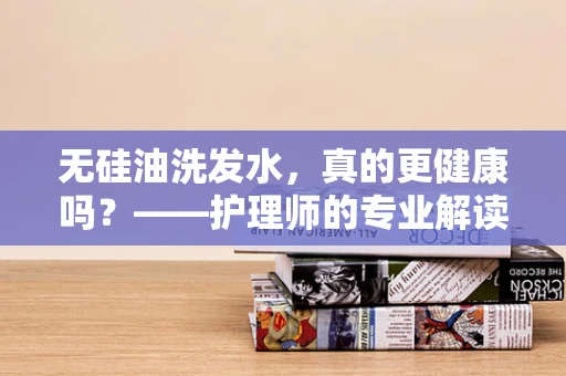 无硅油洗发水，真的更健康吗？——护理师的专业解读